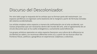 Discurso del Descolonizador.
Por otro lado surge la respuesta de los artistas que no forman parte del mainstream. Los
espacios periféricos se organizan como bastiones de lo marginal a partir de fórmulas tomadas
del sistema occidentalizado.
Los artistas emplean estos espacios a manera de confrontación con el arte occidental, con
nuevas propuestas que son necesarias dentro del mundo del arte, ante el agotamiento de un
círculo discursivo que se ha vuelto endogámico y sumamente autorreferencial.
Los grupos artísticos operantes en estos espacios favorecen una cultura de la diferencia no
occidental (se saben y se reconocen diferentes entre sí) y a partir de eso buscan diluir las
fronteras físicas, políticas y geográficas en experiencias subjetivas y colectivas.
 