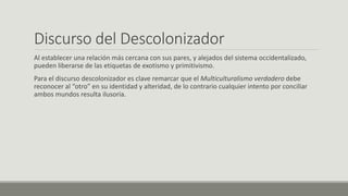 Discurso del Descolonizador
Al establecer una relación más cercana con sus pares, y alejados del sistema occidentalizado,
pueden liberarse de las etiquetas de exotismo y primitivismo.
Para el discurso descolonizador es clave remarcar que el Multiculturalismo verdadero debe
reconocer al “otro” en su identidad y alteridad, de lo contrario cualquier intento por conciliar
ambos mundos resulta ilusoria.
 