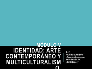 MÓDULO V
IDENTIDAD: ARTE
CONTEMPORÁNEO Y
MULTICULTURALISM
1. El
multiculturalismo
¿Reconocimiento o
asimilación de
identidades?
 