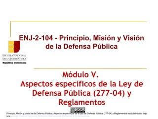 Módulo V.
Aspectos específicos de la Ley de
Defensa Pública (277-04) y
Reglamentos
ENJ-2-104 - Principio, Misión y Visión
de la Defensa Pública
Principio, Misión y Visión de la Defensa Pública, Aspectos específicos de la Ley de Defensa Pública (277-04) y Reglamentos está distribuido bajo
unaLicencia Creative Commons Atribución-NoComercial-SinDerivar 4.0 Internacional.
 