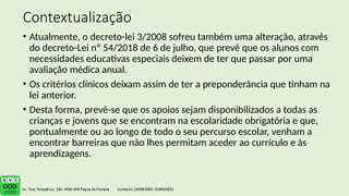 Contextualização
• Atualmente, o decreto-lei 3/2008 sofreu também uma alteração, através
do decreto-Lei nº 54/2018 de 6 de julho, que prevê que os alunos com
necessidades educativas especiais deixem de ter que passar por uma
avaliação médica anual.
• Os critérios clínicos deixam assim de ter a preponderância que tinham na
lei anterior.
• Desta forma, prevê-se que os apoios sejam disponibilizados a todas as
crianças e jovens que se encontram na escolaridade obrigatória e que,
pontualmente ou ao longo de todo o seu percurso escolar, venham a
encontrar barreiras que não lhes permitam aceder ao currículo e às
aprendizagens.
 
