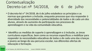 Contextualização
Decreto-Lei nº 54/2018, de 6 de julho
• O decreto-lei nº 54/2018, de 6 de julho estabelece os princípios e as
normas que garantem a inclusão, enquanto processo que visa responder à
diversidade das necessidades e potencialidades de todos e de cada um dos
alunos, através do aumento da participação nos processos de
aprendizagem e na vida da comunidade educativa.
• Identifica as medidas de suporte à aprendizagem e à inclusão, as áreas
curriculares específicas, bem como os recursos específicos a mobilizar para
responder às necessidades educativas de todas e de cada uma das crianças
e jovens ao longo do seu percurso escolar, nas diferentes ofertas de
educação e formação.
 