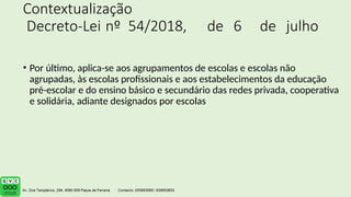 Contextualização
Decreto-Lei nº 54/2018, de 6 de julho
• Por último, aplica-se aos agrupamentos de escolas e escolas não
agrupadas, às escolas profissionais e aos estabelecimentos da educação
pré-escolar e do ensino básico e secundário das redes privada, cooperativa
e solidária, adiante designados por escolas
 