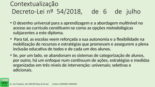 Contextualização
Decreto-Lei nº 54/2018, de 6 de julho
• O desenho universal para a aprendizagem e a abordagem multinível no
acesso ao currículo constituem-se como as opções metodológicas
subjacentes a este diploma.
• Para tal, as escolas veem reforçada a sua autonomia e a flexibilidade na
mobilização de recursos e estratégias que promovam e assegurem a plena
inclusão educativa de todos e de cada um dos alunos.
• Se, por um lado, se abandonam os sistemas de categorização de alunos,
por outro, há um enfoque num continuum de ações, estratégias e medidas
organizadas em três níveis de intervenção: universais; seletivas e
adicionais.
 