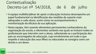 Contextualização
Decreto-Lei nº 54/2018, de 6 de julho
• A equipa multidisciplinar de apoio à educação inclusiva desempenha um
papel fundamental na identificação das medidas de suporte mais
adequadas a cada aluno, assim como no acompanhamento e
monitorização da eficácia da sua aplicação.
• Nesta equipa, têm assento elementos permanentes conhecedores da
organização da escola, e elementos variáveis nos quais se incluem todos os
profissionais que intervêm com o aluno, salientando-se a participação dos
pais ou encarregados de educação, cujo envolvimento em tudo o que
respeite à educação dos seus filhos ou educandos se consigna como um
direito e um dever.
 