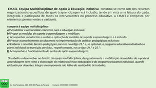 EMAEI- Equipa Multidisciplinar de Apoio à Educação Inclusiva constitui-se como um dos recursos
organizacionais específicos de apoio à aprendizagem e à inclusão, tendo em vista uma leitura alargada,
integrada e participada de todos os intervenientes no processo educativo. A EMAEI é composta por
elementos permanentes e variáveis.
compete à equipa multidisciplinar:
a) Sensibilizar a comunidade educativa para a educação inclusiva;
b) Propor as medidas de suporte à aprendizagem a mobilizar;
c) Acompanhar, monitorizar e avaliar a aplicação de medidas de suporte à aprendizagem e à inclusão;
d) Prestar aconselhamento aos docentes na implementação de práticas pedagógicas inclusivas;
e) Elaborar o relatório técnico-pedagógico previsto no artigo 21.º e, se aplicável, o programa educativo individual e o
plano individual de transição previstos, respetivamente, nos artigos 24.º e 25.º;
f) Acompanhar o funcionamento do centro de apoio à aprendizagem.
O trabalho a desenvolver no âmbito da equipa multidisciplinar, designadamente a mobilização de medidas de suporte à
aprendizagem bem como a elaboração do relatório técnico-pedagógico e do programa educativo individual, quando
efetuado por docentes, integra a componente não letiva do seu horário de trabalho.
 