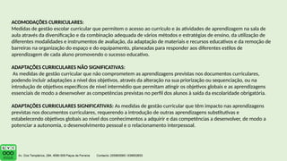 ACOMODAÇÕES CURRICULARES:
Medidas de gestão escolar curricular que permitem o acesso ao currículo e às atividades de aprendizagem na sala de
aula através da diversificação e da combinação adequada de vários métodos e estratégias de ensino, da utilização de
diferentes modalidades e instrumentos de avaliação, da adaptação de materiais e recursos educativos e da remoção de
barreiras na organização do espaço e do equipamento, planeadas para responder aos diferentes estilos de
aprendizagem de cada aluno promovendo o sucesso educativo.
ADAPTAÇÕES CURRICULARES NÃO SIGNIFICATIVAS:
As medidas de gestão curricular que não comprometem as aprendizagens previstas nos documentos curriculares,
podendo incluir adaptações a nível dos objetivos, através da alteração na sua priorização ou sequenciação, ou na
introdução de objetivos específicos de nível intermédio que permitam atingir os objetivos globais e as aprendizagens
essenciais de modo a desenvolver as competências previstas no perfil dos alunos à saída da escolaridade obrigatória.
ADAPTAÇÕES CURRICULARES SIGNIFICATIVAS: As medidas de gestão curricular que têm impacto nas aprendizagens
previstas nos documentos curriculares, requerendo a introdução de outras aprendizagens substitutivas e
estabelecendo objetivos globais ao nível dos conhecimentos a adquirir e das competências a desenvolver, de modo a
potenciar a autonomia, o desenvolvimento pessoal e o relacionamento interpessoal.
 