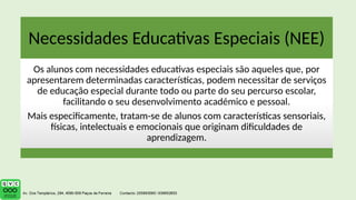 Necessidades Educativas Especiais (NEE)
Os alunos com necessidades educativas especiais são aqueles que, por
apresentarem determinadas características, podem necessitar de serviços
de educação especial durante todo ou parte do seu percurso escolar,
facilitando o seu desenvolvimento académico e pessoal.
Mais especificamente, tratam-se de alunos com características sensoriais,
físicas, intelectuais e emocionais que originam dificuldades de
aprendizagem.
 