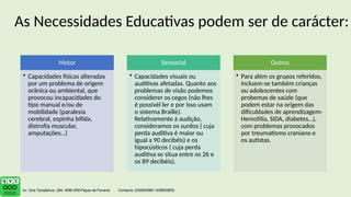 Motor
• Capacidades físicas alteradas
por um problema de origem
orânica ou ambiental, que
provocou incapacidades do
tipo manual e/ou de
mobilidade (paralesia
cerebral, espinha bífida,
distrofia muscular,
amputações…)
Sensorial
• Capacidades visuais ou
auditivas afetadas. Quanto aos
problemas de visão podemos
considerer os cegos (não lhes
é possivél ler e por isso usam
o sistema Braille).
Relativamente à audição,
consideramos os surdos ( cuja
perda auditiva é maior ou
igual a 90 decibéis) e os
hipocústicos ( cuja perda
auditiva se situa entre os 26 e
os 89 decibéis).
Outros
• Para além os grupos referidos,
incluem-se também crianças
ou adolescentes com
probemas de saúde (que
podem estar na origem das
dificuldades de aprendizagem-
Hemofilia, SIDA, diabetes…),
com problemas provocados
por treumatismo craniano e
os autistas.
As Necessidades Educativas podem ser de carácter:
 