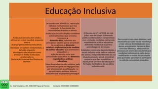 Educação Inclusiva
A educação inclusiva tem vindo a
afirmar-se, a nível mundial, enquanto
meta a
alcançar pelos sistemas educativos.
Alicerçada em valores fundamentais, a
inclusão enquanto
abordagem educativa tem como
princípio o direito à educação,
proclamado na
Declaração Universal dos Direitos do
Homem.
De acordo com a UNESCO, a educação
inclusiva é um processo que visa
responder à diversidade das
necessidades de todos os alunos.
A educação inclusiva implica considerar
as três dimensões que a mesma
incorpora: a
dimensão ética, referente aos
princípios e valores que se encontram
na sua génese, a dimensão
relativa à implementação de medidas
de política educativa que promovam e
enquadrem a
ação das escolas e das suas
comunidades educativas e a dimensão
respeitante às práticas
educativas.
Estas dimensões não são estáticas, pelo
que nenhuma pode ser negligenciada
por promovendo a participação e a
aprendizagem qualquer sistema
educativo que se proponha prosseguir
o objetivo da inclusão.
O Decreto-Lei nº 54/2018, de 6 de
julho, vem dar corpo à dimensão
política evidenciando o compromisso
com a inclusão e enfatiza a dimensão
respeitante às práticas educativas
definindo medidas de suporte à
aprendizagem e à inclusão.
Estabelece como uma das prioridades a
escola inclusiva onde todos e cada um
dos alunos, independentemente da sua
situação pessoal e social, encontram
respostas que lhes possibilitam a
aquisição de um nível de educação e
formação facilitadoras da sua plena
inclusão social.
Para cumprir com estes objetivos, será
necessário que cada escola reconheça
a mais valia da diversidade dos seus
alunos, encontrando formas de lidar
com essa diferença, adequando os
processos de ensino às características e
condições individuais de cada aluno,
mobilizando os meios de que dispõe
para que todos aprendam e participem
na vida da comunidade educativa.
 