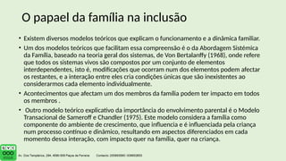 • Existem diversos modelos teóricos que explicam o funcionamento e a dinâmica familiar.
• Um dos modelos teóricos que facilitam essa compreensão é o da Abordagem Sistémica
da Família, baseado na teoria geral dos sistemas, de Von Bertalanffy (1968), onde refere
que todos os sistemas vivos são compostos por um conjunto de elementos
interdependentes, isto é, modificações que ocorram num dos elementos podem afectar
os restantes, e a interação entre eles cria condições únicas que são inexistentes ao
considerarmos cada elemento individualmente.
• Acontecimentos que afectam um dos membros da família podem ter impacto em todos
os membros .
• Outro modelo teórico explicativo da importância do envolvimento parental é o Modelo
Transacional de Sameroff e Chandler (1975). Este modelo considera a família como
componente do ambiente de crescimento, que influencia e é influenciada pela criança
num processo contínuo e dinâmico, resultando em aspectos diferenciados em cada
momento dessa interação, com impacto quer na família, quer na criança.
O papael da família na inclusão
 