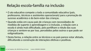 • O ato educativo compete a toda a comunidade educativa (pais,
professores, técnicos e assistentes operacionais) para a promoção do
sucesso académico e do bem-estar das crianças.
• Quando estão em causa pais de crianças com necessidades de
medidas de suporte à aprendizagem e à inclusão, a relação com a
escola é ainda mais dificultada, pois partilham o rótulo das suas
crianças e sentem-se por isso, percebidos pelos outros o que pode ser
estigmatizante.
• Desta forma, a relação entre os técnicos e os pais parece estar afetada,
dificultando a construção de interações efetivas e positivas.
Relação escola-família na inclusão
 