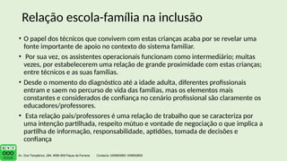 • O papel dos técnicos que convivem com estas crianças acaba por se revelar uma
fonte importante de apoio no contexto do sistema familiar.
• Por sua vez, os assistentes operacionais funcionam como intermediário; muitas
vezes, por estabelecerem uma relação de grande proximidade com estas crianças;
entre técnicos e as suas famílias.
• Desde o momento do diagnóstico até a idade adulta, diferentes profissionais
entram e saem no percurso de vida das famílias, mas os elementos mais
constantes e considerados de confiança no cenário profissional são claramente os
educadores/professores.
• Esta relação pais/professores é uma relação de trabalho que se caracteriza por
uma intenção partilhada, respeito mútuo e vontade de negociação o que implica a
partilha de informação, responsabilidade, aptidões, tomada de decisões e
confiança
Relação escola-família na inclusão
 