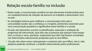 • Deste modo, a comunicação constitui um dos elementos fundamentais para
um estabelecimento de relações de parceria no trabalho a desenvolver com
os pais.
• As estratégias básicas para melhorar a comunicação entre pais e
comunidade escolar são a confiança e o respeito, elementos essenciais para
uma comunicação produtiva e significativa entre famílias e a escola.
• Os pais são elementos cruciais na planificação, execução e avaliação de
programas de intervenção, pois eles são as pessoas que passam mais tempo
com a criança e seria, portanto, impensável que eles não fossem envolvidos
nas intervenções educacionais propostas para os seus filhos.
• Os pais são vistos como coterapeutas e cotutores dos seus filhos, isto é, eles
próprios poderão continuar o trabalho desenvolvido pelos profissionais.
Relação escola-família na inclusão
 