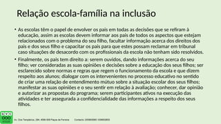 • As escolas têm o papel de envolver os pais em todas as decisões que se refiram à
educação, assim as escolas devem informar aos pais de todos os aspectos que estejam
relacionados com o problema do seu filho, facultar informação acerca dos direitos dos
pais e dos seus filho e capacitar os pais para que estes possam reclamar em tribunal
caso situações de desacordo com os profissionais da escola não tenham sido resolvidos.
• Finalmente, os pais tem direito a: serem ouvidos, dando informações acerca do seu
filho; ver consideradas as suas opiniões e decisões sobre a educação dos seus filhos; ser
esclarecido sobre normas e regras que regem o funcionamento da escola e que dizem
respeito aos alunos; dialogar com os intervenientes no processo educativo no sentido
de criar uma relação de entendimento mútuo sobre a situação escolar dos seus filhos;
manifestar as suas opiniões e o seu sentir em relação à avaliação; conhecer, dar opinião
e autorizar as propostas do programa; serem participantes ativos na execução das
atividades e ter assegurada a confidencialidade das informações a respeito dos seus
filhos.
Relação escola-família na inclusão
 