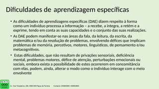 • As dificuldades de aprendizagens específicas (DAE) dizem respeito à forma
como um indivíduo processa a informação – a recebe, a integra, a retém e a
exprime, tendo em conta as suas capacidades e o conjunto das suas realizações.
• As DAE podem manifestar-se nas áreas da fala, da leitura, da escrita, da
matemática e/ou da resolução de problemas, envolvendo défices que implicam
problemas de memória, percetivos, motores, linguísticos, de pensamento e/ou
metacognitivos.
• Estas dificuldades, que não resultam de privações sensoriais, deficiência
mental, problemas motores, défice de atenção, perturbações emocionais ou
sociais, embora exista a possibilidade de estes ocorrerem em concomitância
com elas, podem, ainda, alterar o modo como o indivíduo interage com o meio
envolvente
Dificuldades de aprendizagem específicas
 