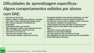 Dificuldades de aprendizagem específicas-
Alguns comportamentos exibidos por alunos
com DAE:
• Leem ota em vez de ato
• Omitem, saltam ou adicionam palavras a um texto
• Não sabem, hoje, a tabuada que sabiam ontem
• Dão a mesma resposta a 3 problemas de
matemática
• Confundem ontem com amanhã
• Não conseguem repetir o que acabaram de ouvir
• Não veem diferenças entre pá, pé e pó
• Escrevem 41 em vez de 14
• Parecem estar sempre a falar e a rir
• Não prestam atenção a quem fala com elas
• Conseguem lembrar-se de anúncios televisivos, mas não
conseguem lembrar-se do seu número de telefone
• Parecem não ver para onde se dirigem, batem nas portas,
nas cadeiras, tropeçam nos próprios pés...
• Muitas gostam que tudo seja feito da mesma forma •
• Perdem coisas ou não sabem onde as põem (livros,
lápis...)
• Esquecem-se para onde devem ir
• Distraem-se com muita facilidade
• Por vezes parecem não recordar-se de nada
• Têm dificuldade em executar tarefas que lhes são pedidas
• É-lhes difícil seguir instruções
 