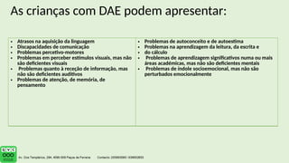 As crianças com DAE podem apresentar:
• Atrasos na aquisição da linguagem
• Discapacidades de comunicação
• Problemas percetivo-motores
• Problemas em perceber estímulos visuais, mas não
são deficientes visuais
• Problemas quanto à receção de informação, mas
não são deficientes auditivos
• Problemas de atenção, de memória, de
pensamento
• Problemas de autoconceito e de autoestima
• Problemas na aprendizagem da leitura, da escrita e
• do cálculo
• Problemas de aprendizagem significativos numa ou mais
áreas académicas, mas não são deficientes mentais
• Problemas de índole socioemocional, mas não são
perturbados emocionalmente
 