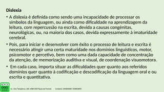 Dislexia
• A dislexia é definida como sendo uma incapacidade de processar os
símbolos da linguagem, ou ainda como dificuldade na aprendizagem da
leitura, com repercussão na escrita, devida a causas congénitas,
neurológicas, ou, na maioria dos casos, devida expressamente à imaturidade
cerebral.
• Pois, para iniciar e desenvolver com êxito o processo de leitura e escrita é
necessário atingir uma certa maturidade nos domínios linguísticos, motor,
psicomotor e percetivo, bem como uma dada capacidade de concentração
da atenção, de memorização auditiva e visual, de coordenação visuomotora.
• Em cada caso, importa situar as dificuldades quer quanto aos referidos
domínios quer quanto à codificação e descodificação da linguagem oral e ou
escrita e quantitativa.
 