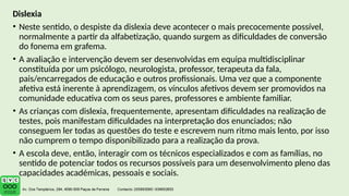 Dislexia
• Neste sentido, o despiste da dislexia deve acontecer o mais precocemente possível,
normalmente a partir da alfabetização, quando surgem as dificuldades de conversão
do fonema em grafema.
• A avaliação e intervenção devem ser desenvolvidas em equipa multidisciplinar
constituída por um psicólogo, neurologista, professor, terapeuta da fala,
pais/encarregados de educação e outros profissionais. Uma vez que a componente
afetiva está inerente à aprendizagem, os vínculos afetivos devem ser promovidos na
comunidade educativa com os seus pares, professores e ambiente familiar.
• As crianças com dislexia, frequentemente, apresentam dificuldades na realização de
testes, pois manifestam dificuldades na interpretação dos enunciados; não
conseguem ler todas as questões do teste e escrevem num ritmo mais lento, por isso
não cumprem o tempo disponibilizado para a realização da prova.
• A escola deve, então, interagir com os técnicos especializados e com as famílias, no
sentido de potenciar todos os recursos possíveis para um desenvolvimento pleno das
capacidades académicas, pessoais e sociais.
 
