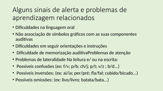 Alguns sinais de alerta e problemas de
aprendizagem relacionados
• Dificuldades na linguagem oral
• Não associação de símbolos gráficos com as suas componentes
auditivas
• Dificuldades em seguir orientações e instruções
• Dificuldade de memorização auditivaProblemas de atenção
• Problemas de lateralidade Na leitura e/ ou na escrita:
• Possíveis confusões (ex: f/v; p/b; ch/j; p/t; v/z ; b/d...)
• Possíveis inversões; (ex: ai/ia; per/pré; fla/fal; cubido/bicudo...)
• Possíveis omissões: (ex: livo/livro; batata/bata...)
 