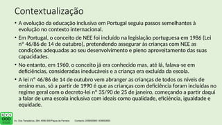 Contextualização
• A evolução da educação inclusiva em Portugal seguiu passos semelhantes à
evolução no contexto internacional.
• Em Portugal, o conceito de NEE foi incluído na legislação portuguesa em 1986 (Lei
nº 46/86 de 14 de outubro), pretendendo assegurar às crianças com NEE as
condições adequadas ao seu desenvolvimento e pleno aproveitamento das suas
capacidades.
• No entanto, em 1960, o conceito já era conhecido mas, até lá, falava-se em
deficiências, consideradas ineducáveis e a criança era excluída da escola.
• A lei nº 46/86 de 14 de outubro vem abranger as crianças de todos os níveis de
ensino mas, só a partir de 1990 é que as crianças com deficiência foram incluídas no
regime geral com o decreto-lei nº 35/90 de 25 de janeiro, começando a partir daqui
a falar de uma escola inclusiva com ideais como qualidade, eficiência, igualdade e
equidade.
 