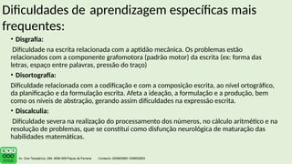 Dificuldades de aprendizagem específicas mais
frequentes:
• Disgrafia:
Dificuldade na escrita relacionada com a aptidão mecânica. Os problemas estão
relacionados com a componente grafomotora (padrão motor) da escrita (ex: forma das
letras, espaço entre palavras, pressão do traço)
• Disortografia:
Dificuldade relacionada com a codificação e com a composição escrita, ao nível ortográfico,
da planificação e da formulação escrita. Afeta a ideação, a formulação e a produção, bem
como os níveis de abstração, gerando assim dificuldades na expressão escrita.
• Discalculia:
Dificuldade severa na realização do processamento dos números, no cálculo aritmético e na
resolução de problemas, que se constitui como disfunção neurológica de maturação das
habilidades matemáticas.
 