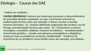 Etiologia - Causas das DAE
• Podem ser múltiplas:
CAUSAS ORGÂNICAS: Factores pré-natais que provocam o desenvolvimento
de anomalias durante a gestação, ou seja, crescimento anormal ou
malformação do feto como, por exemplo, o álcool, cocaína e chumbo
Factores perinatais - Ex.: Anoxias (deficiente oxigenação dos tecidos); uso de
fórceps; prematuridade Factores pós-natais - Ex.: Traumatismo craniano;
meningites; encefalites; diabetes; Factores hereditários – Hereditariedade /
transmissão genética – estudos com gémeos monozigóticos e dizigóticos
tendo por base os problemas na leitura; familiaridade – tendência de
ocorrência de um problema numa família como, por exemplo, uma dislexia.
 