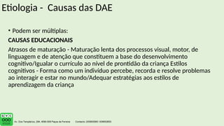Etiologia - Causas das DAE
• Podem ser múltiplas:
CAUSAS EDUCACIONAIS
Atrasos de maturação - Maturação lenta dos processos visual, motor, de
linguagem e de atenção que constituem a base do desenvolvimento
cognitivo/Igualar o currículo ao nível de prontidão da criança Estilos
cognitivos - Forma como um indivíduo percebe, recorda e resolve problemas
ao interagir e estar no mundo/Adequar estratégias aos estilos de
aprendizagem da criança
 