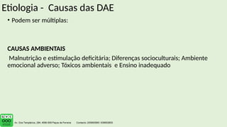 Etiologia - Causas das DAE
• Podem ser múltiplas:
CAUSAS AMBIENTAIS
Malnutrição e estimulação deficitária; Diferenças socioculturais; Ambiente
emocional adverso; Tóxicos ambientais e Ensino inadequado
 