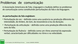 Problemas de comunicação
A Associação Americana de Fala, Linguagem e Audição define os problemas
de comunicação como constituindo perturbações da fala e da linguagem.
As perturbações da fala englobam:
• Perturbação da voz – definida como uma ausência ou produção diferente da
intensidade, do timbre, do tom, da ressonância e/ou da duração;
• Perturbação da articulação – definida como uma produção diferente dos
sons da fala;
• Perturbação da fluência – definida como um ritmo anormal da expressão
verbal, caracterizada por dificuldades no ritmo e na velocidade.
 