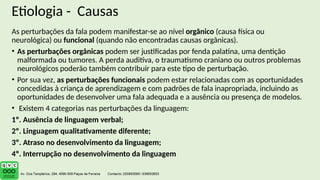 Etiologia - Causas
As perturbações da fala podem manifestar-se ao nível orgânico (causa física ou
neurológica) ou funcional (quando não encontradas causas orgânicas).
• As perturbações orgânicas podem ser justificadas por fenda palatina, uma dentição
malformada ou tumores. A perda auditiva, o traumatismo craniano ou outros problemas
neurológicos poderão também contribuir para este tipo de perturbação.
• Por sua vez, as perturbações funcionais podem estar relacionadas com as oportunidades
concedidas à criança de aprendizagem e com padrões de fala inapropriada, incluindo as
oportunidades de desenvolver uma fala adequada e a ausência ou presença de modelos.
• Existem 4 categorias nas perturbações da linguagem:
1º. Ausência de linguagem verbal;
2º. Linguagem qualitativamente diferente;
3º. Atraso no desenvolvimento da linguagem;
4º. Interrupção no desenvolvimento da linguagem
 