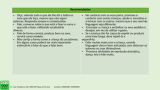 Recomendações
• Oiça, valorize tudo o que ele lhe diz e todos os
sons que ele faça, mesmo que não sejam
palavras. Responda sempre e contextualize;
• Fale, converse sobre o que está a fazer e narre o
que está a fazer, utilizando vocabulário
diverso;
• Fale de forma correta, produza bem os sons,
servirá como modelo.
• Não corrija a forma como a criança diz as palavras.
Em alguns casos poderá ser mais importante
estimulá-la a falar do que a falar bem;
• No contacto com os seus pares, promova o
contacto com outras crianças, ajude-o, incentive-o
a brincar com os outros, mesmo que o seu nível de
linguagem seja diferente;
• Encorajar a criança a verbalizar os seus pedidos e
desejos, em vez de utilizar o gesto;
• Se a criança não for capaz de repetir ou produzir
uma frase longa, deve repeti-la e
expandi-la;
• Falar muitas vezes com a criança, usando
linguagem clara e bem articulada, sem distorcer as
palavras ou usar diminutivos;
• Promova atividades de expressão dramática,
dança, leia e fale muito.
 