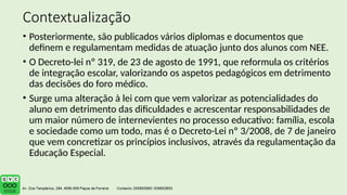Contextualização
• Posteriormente, são publicados vários diplomas e documentos que
definem e regulamentam medidas de atuação junto dos alunos com NEE.
• O Decreto-lei nº 319, de 23 de agosto de 1991, que reformula os critérios
de integração escolar, valorizando os aspetos pedagógicos em detrimento
das decisões do foro médico.
• Surge uma alteração à lei com que vem valorizar as potencialidades do
aluno em detrimento das dificuldades e acrescentar responsabilidades de
um maior número de internevientes no processo educativo: família, escola
e sociedade como um todo, mas é o Decreto-Lei nº 3/2008, de 7 de janeiro
que vem concretizar os princípios inclusivos, através da regulamentação da
Educação Especial.
 