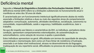 Deficiência mental
Segundo o Manual de Diagnóstico e Estatística das Perturbações Mentais (DSM), a
deficiência mental (DM) refere-se a limitações substanciais no funcionamento atual e
manifesta-se antes dos 18 anos de idade.
É caracterizada por um funcionamento intelectual significativamente abaixo da média
associado a limitações relativas a duas ou mais das seguintes áreas do comportamento
adaptativo: comunicação, autonomia, atividades domésticas, socialização, autonomia na
comunidade, responsabilidade, saúde e segurança, habilidades académicas, lazer e
trabalho.
No que diz respeito aos fatores e características da DM, os indivíduos, portadores desta
condição, apresentam comportamentos estereotipados, de autoestimulação ou
automutiladores, como solução de recursos à apatia e passividade.
Estes indivíduos apresentam no geral, dificuldades em termos da capacidade de atenção,
concentração e memorização, bem como um fraco limiar de resistência à frustração,
associado a um baixo nível motivacional, atrasos no desenvolvimento da linguagem,
inadequação do seu reportório social, dificuldades no processo de ensino-aprendizagem.
 