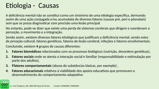 Etiologia - Causas
A deficiência mental não se constitui como um sinónimo de uma etiologia específica, derivando
assim de uma ação conjugada e/ou acumulada de diversos fatores (causas pré, peri e pósnatais)
sem que se possa diagnosticar com precisão uma lesão principal.
No entanto, pode-se dizer que existe uma perda de sistemas cerebrais que dirigem e coordenam a
perceção, o movimento e a integração.
Sendo assim, existem diversos fatores etiológicos que justificam a deficiência mental, sendo estes
de privação cultural, fatores genéticos, fatores de lesão cerebral, infeções e fatores envolvimentais.
Concluindo, existem 4 grupos de causas diferentes:
1. Fatores biomédicos relacionados com os processos biológicos (nutrição, desordens genéticas),
2. Fatores sociais onde se atenta a interação social e familiar (responsabilidade e estimulação por
parte dos adultos),
3. Ffatores comportamentais (abuso de substâncias tóxicas, por exemplo) ,
4. Fatores educacionais relativos à viabilidade dos apoios educativos que promovam o
desenvolvimento do comportamento adaptativo
 