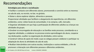 Recomendações
Estratégias para elevar a socialização:
• Facilitar o contacto com diferentes alunos, promovendo o convívio entre os mesmos:
na sala de aula, no recreio, no bar, no ginásio;
• Deixar o aluno explorar objetos, alimentos e pessoas;
Proporcionar atividades que facilitem o alargamento de experiências, em diferentes
ambientes, como: visitar locais da comunidade, ir às compras, café, mercado;
• Organizar atividades em que haja a participação de diferentes adultos ou crianças nas
atividades do grupo;
• Envolver os encarregados de educação e as famílias neste processo, convidando-os a
organizar atividades, a colaborar no processo ensino-aprendizagem do aluno, cooperar
nas deslocações, auxiliar na organização de atividades, entre outras;
• Construir rotinas de apoio de modo a que os colegas possam colaborar e participar na
adaptação do aluno às atividades da sala de aula;
• Realizar intercâmbios com outras escolas, instituições e outras entidades, a fim de
promover a interação com diferentes pessoas e diferentes ambientes.
 