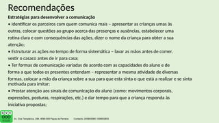 Recomendações
Estratégias para desenvolver a comunicação
• Identificar os parceiros com quem comunica mais – apresentar as crianças umas às
outras, colocar questões ao grupo acerca das presenças e ausências, estabelecer uma
rotina clara e com consequências das ações, dizer o nome da criança para obter a sua
atenção;
• Estruturar as ações no tempo de forma sistemática – lavar as mãos antes de comer,
vestir o casaco antes de ir para casa;
• Ter formas de comunicação variadas de acordo com as capacidades do aluno e de
forma a que todos os presentes entendam – representar a mesma atividade de diversas
formas, colocar a mão da criança sobre a sua para que esta sinta o que está a realizar e se sinta
motivada para imitar;
• Prestar atenção aos sinais de comunicação do aluno (como: movimentos corporais,
expressões, posturas, respirações, etc.) e dar tempo para que a criança responda às
iniciativa propostas;
 