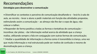 Recomendações
Estratégias para desenvolver a comunicação
• Diversificar os contextos e parceiros de comunicação desafiando-o – levá-lo à sala de
aula, ao recreio; - levar o aluno a pedir materiais em função das atividades propostas,
estimulando assim a comunicação – ao almoço não lhe dar o copo de água, não
colocar o talher;
• Responder de forma positiva a todas as formas e tentativas de comunicação –
incentivar, dar pistas; - dar informação verbal acerca da atividade que a criança
realiza, utilizando sempre a fala em conjugação com outras formas de comunicação;
• Mediar a quantidade de informação e a forma como é transmitida à criança, uma vez
que muita informação e mal estruturada pode ser motivo de confusão e mesmo de
desmotivação para a criança.
 