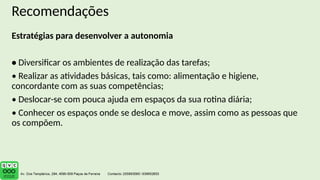 Recomendações
Estratégias para desenvolver a autonomia
• Diversificar os ambientes de realização das tarefas;
• Realizar as atividades básicas, tais como: alimentação e higiene,
concordante com as suas competências;
• Deslocar-se com pouca ajuda em espaços da sua rotina diária;
• Conhecer os espaços onde se desloca e move, assim como as pessoas que
os compõem.
 