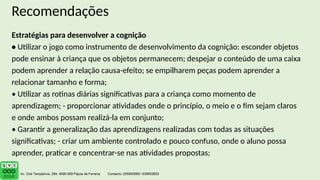 Recomendações
Estratégias para desenvolver a cognição
• Utilizar o jogo como instrumento de desenvolvimento da cognição: esconder objetos
pode ensinar à criança que os objetos permanecem; despejar o conteúdo de uma caixa
podem aprender a relação causa-efeito; se empilharem peças podem aprender a
relacionar tamanho e forma;
• Utilizar as rotinas diárias significativas para a criança como momento de
aprendizagem; - proporcionar atividades onde o princípio, o meio e o fim sejam claros
e onde ambos possam realizá-la em conjunto;
• Garantir a generalização das aprendizagens realizadas com todas as situações
significativas; - criar um ambiente controlado e pouco confuso, onde o aluno possa
aprender, praticar e concentrar-se nas atividades propostas;
 