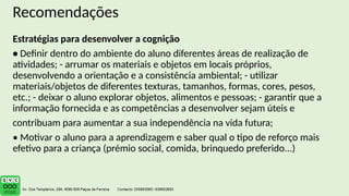 Recomendações
Estratégias para desenvolver a cognição
• Definir dentro do ambiente do aluno diferentes áreas de realização de
atividades; - arrumar os materiais e objetos em locais próprios,
desenvolvendo a orientação e a consistência ambiental; - utilizar
materiais/objetos de diferentes texturas, tamanhos, formas, cores, pesos,
etc.; - deixar o aluno explorar objetos, alimentos e pessoas; - garantir que a
informação fornecida e as competências a desenvolver sejam úteis e
contribuam para aumentar a sua independência na vida futura;
• Motivar o aluno para a aprendizagem e saber qual o tipo de reforço mais
efetivo para a criança (prémio social, comida, brinquedo preferido...)
 