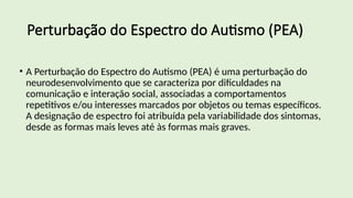 Perturbação do Espectro do Autismo (PEA)
• A Perturbação do Espectro do Autismo (PEA) é uma perturbação do
neurodesenvolvimento que se caracteriza por dificuldades na
comunicação e interação social, associadas a comportamentos
repetitivos e/ou interesses marcados por objetos ou temas específicos.
A designação de espectro foi atribuída pela variabilidade dos sintomas,
desde as formas mais leves até às formas mais graves.
 