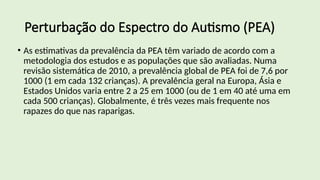 Perturbação do Espectro do Autismo (PEA)
• As estimativas da prevalência da PEA têm variado de acordo com a
metodologia dos estudos e as populações que são avaliadas. Numa
revisão sistemática de 2010, a prevalência global de PEA foi de 7,6 por
1000 (1 em cada 132 crianças). A prevalência geral na Europa, Ásia e
Estados Unidos varia entre 2 a 25 em 1000 (ou de 1 em 40 até uma em
cada 500 crianças). Globalmente, é três vezes mais frequente nos
rapazes do que nas raparigas.
 