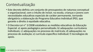 Contextualização
• Este decreto definiu um conjunto de pressupostos de natureza conceptual
e organizacional, com o intuito de incluir, na escola, crianças e jovens com
necessidades educativas especiais de caráter permanente, tornando
obrigatória a elaboração do Programa Educativo Individual (PEI), que
garante o direito à equidade educativa.
• O Decreto-Lei nº 3/2008 estabelece as medidas educativas da Educação
Especial: a) apoio pedagógico personalizado; b) adequações curriculares
individuais; c) adequações no processo de matrícula; d) adequações no
processo de avaliação; e) currículo específico individual; f) tecnologias de
apoio.
 