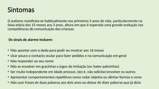 Sintomas
O autismo manifesta-se habitualmente nos primeiros 3 anos de vida, particularmente na
faixa etária dos 15 meses aos 3 anos, altura em que é esperada uma grande evolução nas
competências de comunicação das crianças.
Os sinais de alarme incluem:
• Não apontar com o dedo para pedir ou mostrar aos 16 meses
• Usar pouco o contacto ocular para fazer pedidos e na comunicação em geral
• Não responder ao seu nome
• Não se envolver em gracinhas e jogos de imitação (ex: bater palminhas)
• Ser muito independente em idade precoce, isto é, não solicitar/envolver os outros
• Apresentar comportamentos repetitivos como rodar objetos ou alinhar formas e cores
• Não usar frases de duas palavras aos dois anos ou deixar de dizer palavras que já dizia
 