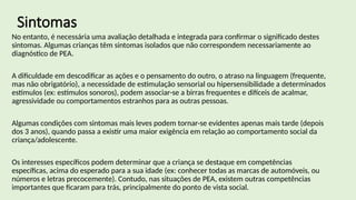 Sintomas
No entanto, é necessária uma avaliação detalhada e integrada para confirmar o significado destes
sintomas. Algumas crianças têm sintomas isolados que não correspondem necessariamente ao
diagnóstico de PEA.
A dificuldade em descodificar as ações e o pensamento do outro, o atraso na linguagem (frequente,
mas não obrigatório), a necessidade de estimulação sensorial ou hipersensibilidade a determinados
estímulos (ex: estímulos sonoros), podem associar-se a birras frequentes e difíceis de acalmar,
agressividade ou comportamentos estranhos para as outras pessoas.
Algumas condições com sintomas mais leves podem tornar-se evidentes apenas mais tarde (depois
dos 3 anos), quando passa a existir uma maior exigência em relação ao comportamento social da
criança/adolescente.
Os interesses específicos podem determinar que a criança se destaque em competências
específicas, acima do esperado para a sua idade (ex: conhecer todas as marcas de automóveis, ou
números e letras precocemente). Contudo, nas situações de PEA, existem outras competências
importantes que ficaram para trás, principalmente do ponto de vista social.
 