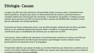 Etiologia- Causas
A origem das PEA não está ainda bem compreendida. Existe consenso sobre a importância dos
fatores genéticos, de genes que atuam no desenvolvimento do cérebro, particularmente no
complexo sistema de comunicação dos neurónios. A importância da genética é evidente quando
existem outras pessoas com PEA na mesma família e quando são identificadas mutações e outro
tipo de alterações nos estudos genéticos.
É possível que fatores ambientais como o uso de determinados medicamentos durante a gravidez,
toxinas ou um ambiente desfavorável possam afetar e modificar as expressão dos genes
contribuindo para a variabilidade dos sintomas que se observam nas PEA.
Como grupo, existe evidência de alterações no funcionamento cerebral nas crianças com PEA que
afetam o processamento da informação necessária à aprendizagem social: contacto ocular,
processamento da expressão facial e da linguagem.
É importante salientar que apesar de todas as correntes históricas que relacionam o autismo com as
vacinas, não existe nenhuma evidência científica que suporte esta associação quando se consideram
os estudos recentes e de boa qualidade.
 