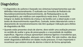 Diagnóstico
• O diagnóstico do autismo é baseado nos sintomas/comportamentos que são
definidos internacionalmente. É realizado nas Consultas de Pediatria do
Neurodesenvolvimento/Desenvolvimento, de Pedopsiquiatria ou de
Neuropediatria, por médicos com experiência nesta área. É necessário
integrar os dados da história da criança e da família com a observação e com
testes de desenvolvimento específicos. Contudo, testes laboratoriais como o
doseamento de neurotransmissores não têm qualquer indicação para efeitos
de diagnóstico de PEA.
• Quando estão presentes sinais de alarme, deve existir uma avaliação precoce
no sentido de avaliar o grau de preocupação e a necessidade de medidas
específicas. Algumas crianças apresentam sintomas ligeiros e transitórios que,
com as medidas adequadas, atenuam com a idade. Por este motivo, não deve
existir diagnóstico definitivo em idades muito precoces. O mais importante é
reconhecer que existem sinais de alarme e intervir de forma apropriada.
 