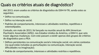 Quais os critérios atuais de diagnóstico?
Até 2013, eram usados os critérios de diagnóstico do DSM-IV-TR, sendo estes os
seguintes:
• Défice na comunicação;
• Défice na interação social;
• Padrões de comportamento, interesses e atividades restritos, repetitivos e
estereotipados.
Contudo, em maio de 2013, foi lançado na reunião anual da APA (American
Psychiatric Association (APA)), nos Estados Unidos da América, o DSM-V, que veio
trazer algumas mudanças. Com este passam a existir apenas dois grupos de critérios
de diagnóstico para a PEA:
• Défices persistentes na comunicação social e interação social, em vários contextos
(no qual estão incluídas as perturbações na comunicação, interação social,
dificuldades na imaginação);
• Padrão de comportamento, interesses e atividades restritos e repetitivos.
 